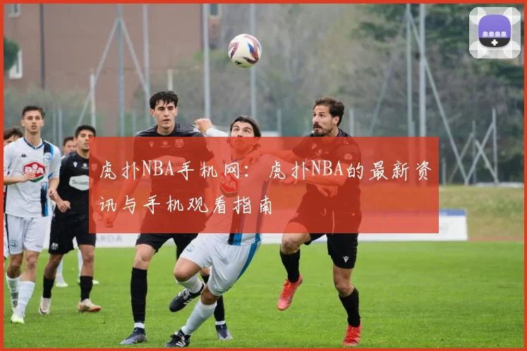 虎扑NBA手机网：虎扑NBA的最新资讯与手机观看指南