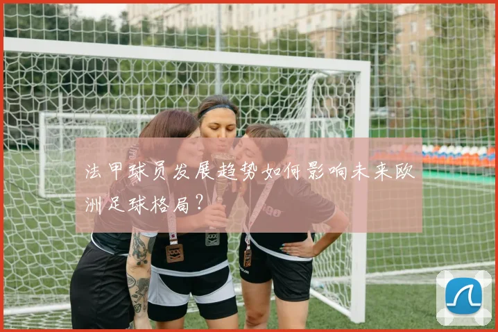 法甲球员发展趋势如何影响未来欧洲足球格局？