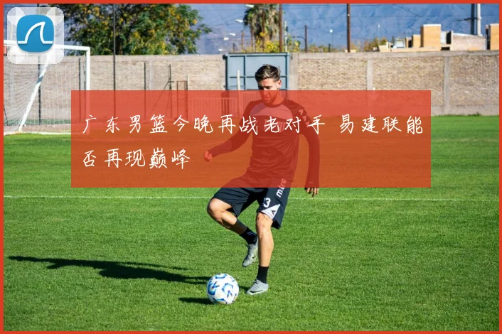 广东男篮今晚再战老对手 易建联能否再现巅峰