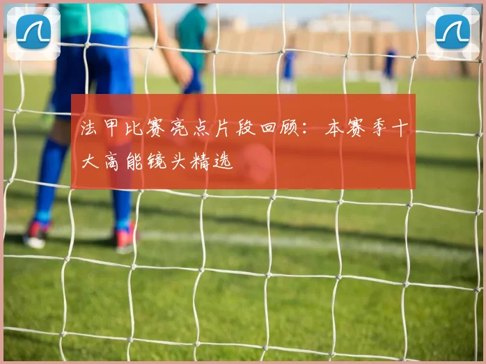 法甲比赛亮点片段回顾：本赛季十大高能镜头精选