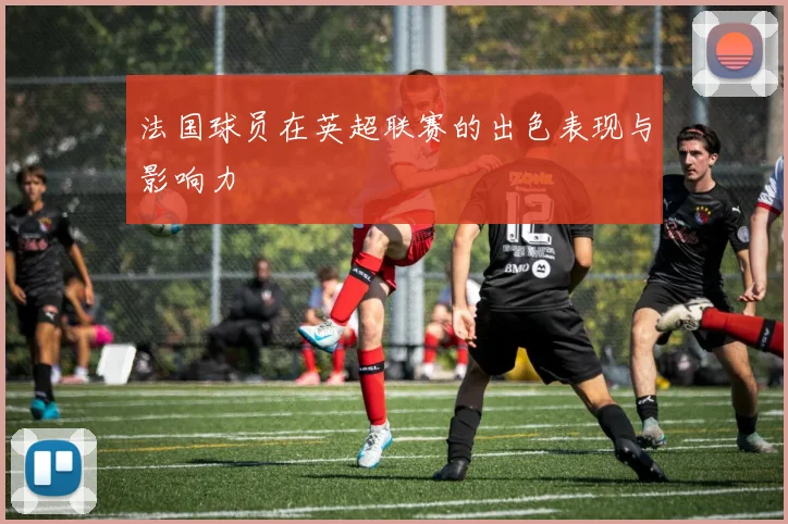 法国球员在英超联赛的出色表现与影响力